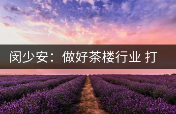 閔少安：做好茶樓行業(yè) 打造魅力成都慢生活文化