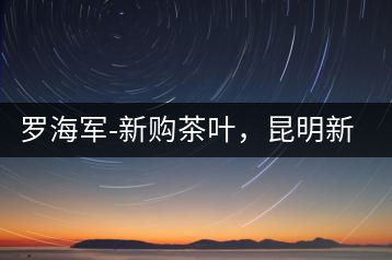羅海軍-新購茶葉，昆明新購商貿有限公司總經(jīng)理
