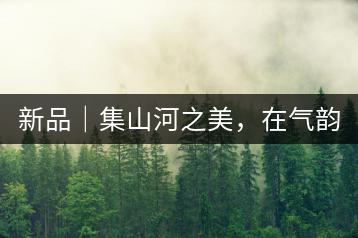 新品｜集山河之美，在氣韻山河！