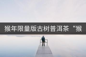 猴年限量版古樹(shù)普洱茶“猴彩春”隆重上市！