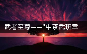 武者至尊——”中茶武班章”,帷幕之后的王者風(fēng)范