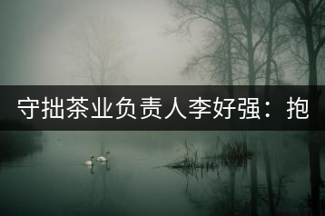 守拙茶業(yè)負(fù)責(zé)人李好強(qiáng)：抱樸守拙喝茶去！
