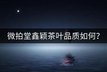 微拍堂鑫穎茶葉品質(zhì)如何？
