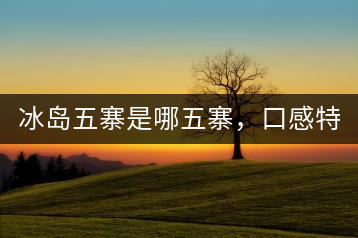 冰島五寨是哪五寨，口感特點(diǎn)介紹？