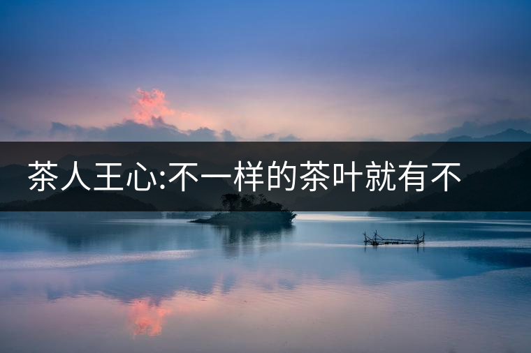 茶人王心:不一樣的茶葉就有不一樣的愛情茶人王心:不一樣的茶葉就有不一樣的愛情 茶人王心:不一樣的茶葉就有不一樣的愛情茶人王心:不一樣的茶葉就有不一樣的愛情