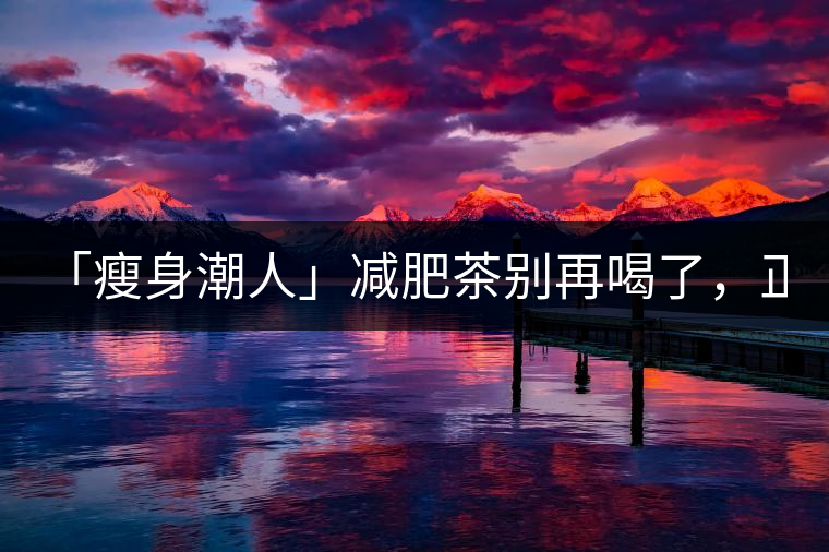 「瘦身潮人」減肥茶別再喝了，正宗的茶葉才是減肥的...「瘦身潮人」減肥茶別再喝了，正宗的茶葉才是減肥的好幫手！