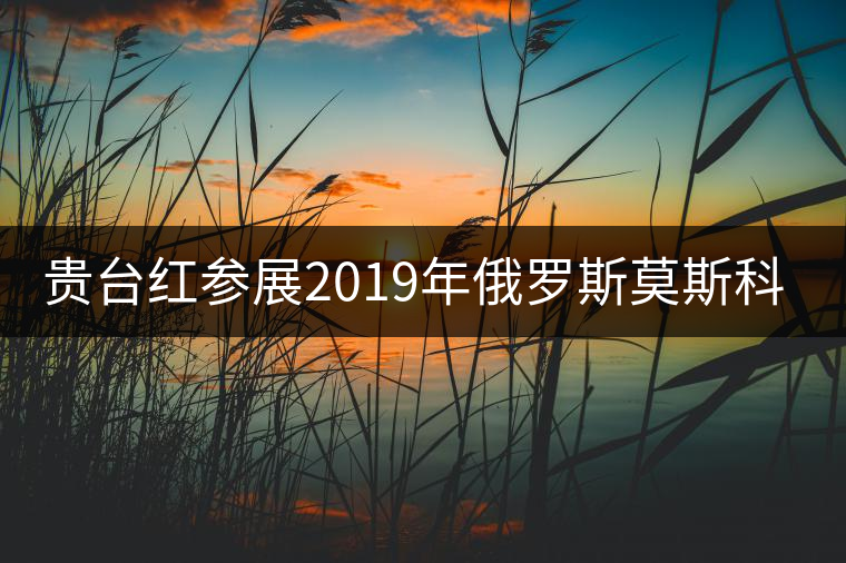 貴臺紅參展2019年俄羅斯莫斯科國際茶展覽會簽訂800萬美金合同！