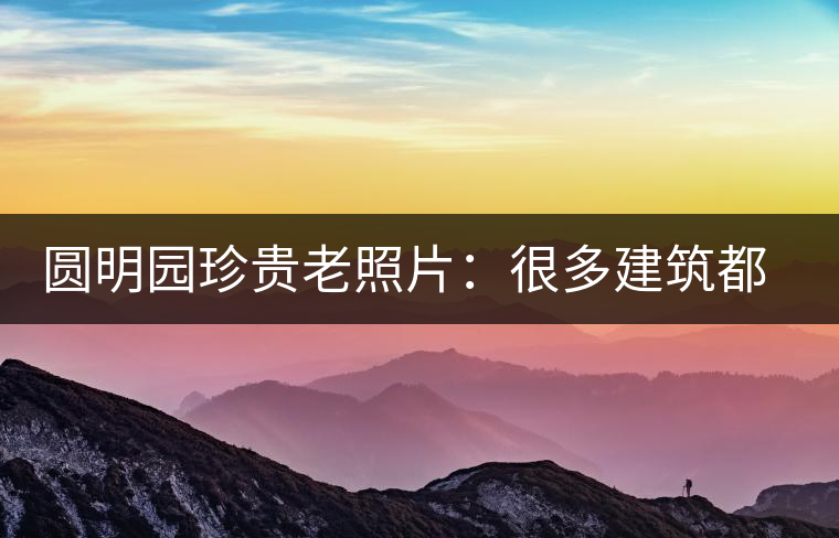 圓明園珍貴老照片：很多建筑都是首次曝光，圖七和文獻(xiàn)記載不一樣