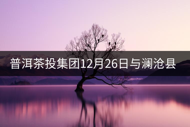 普洱茶投集團(tuán)12月26日與瀾滄縣富邦鄉(xiāng)簽約，拉開邦崴...普洱茶投集團(tuán)12月26日與瀾滄縣富邦鄉(xiāng)簽約，拉開邦崴茶區(qū)開發(fā)序幕