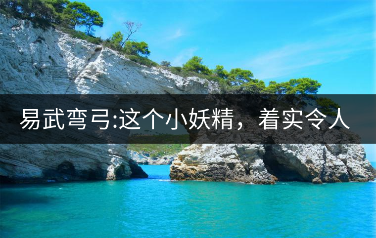 易武彎弓:這個(gè)小妖精，著實(shí)令人著迷，一口就打通你的...易武彎弓：這個(gè)小妖精，著實(shí)令人著迷，一口就打通你的任督二脈