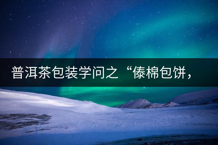 普洱茶包裝學(xué)問(wèn)之“傣棉包餅，筍殼扎筒”，真正的細(xì)節(jié)完勝一切