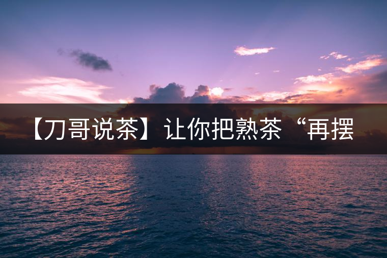 【刀哥說茶】讓你把熟茶“再擺擺，再放放”的商家就是耍流氓