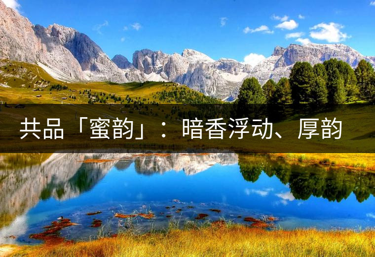 共品「蜜韻」：暗香浮動(dòng)、厚韻流芳，回味這份獨(dú)一無二的蜜香