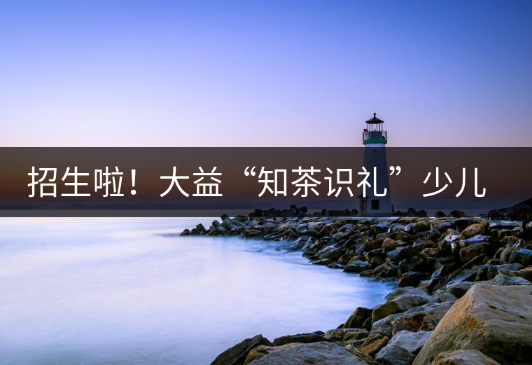 招生啦！大益“知茶識禮”少兒茶文化課程暑期班上線