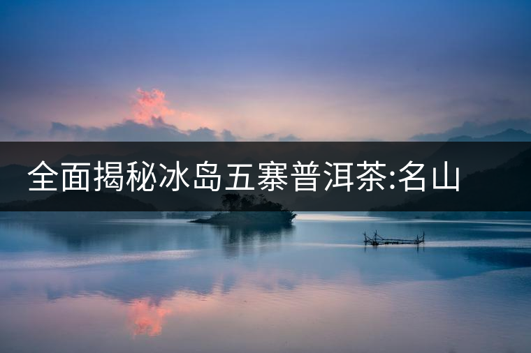 全面揭秘冰島五寨普洱茶:名山名寨，盡享冰糖韻全面揭秘冰島五寨普洱茶：名山名寨，盡享冰糖韻