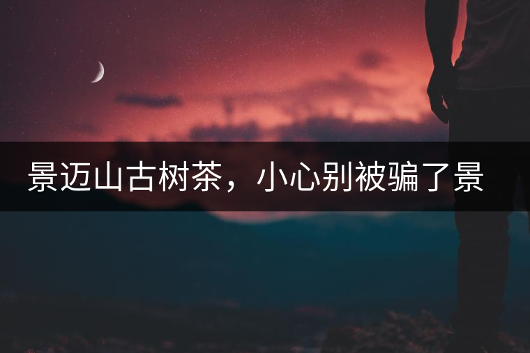 景邁山古樹(shù)茶，小心別被騙了景邁山古樹(shù)茶，小心別被騙了
