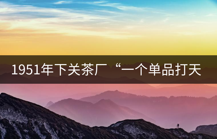 1951年下關茶廠“一個單品打天下”，如今它稱霸茶界6...1951年下關茶廠“一個單品打天下”，如今它稱霸茶界60多年！
