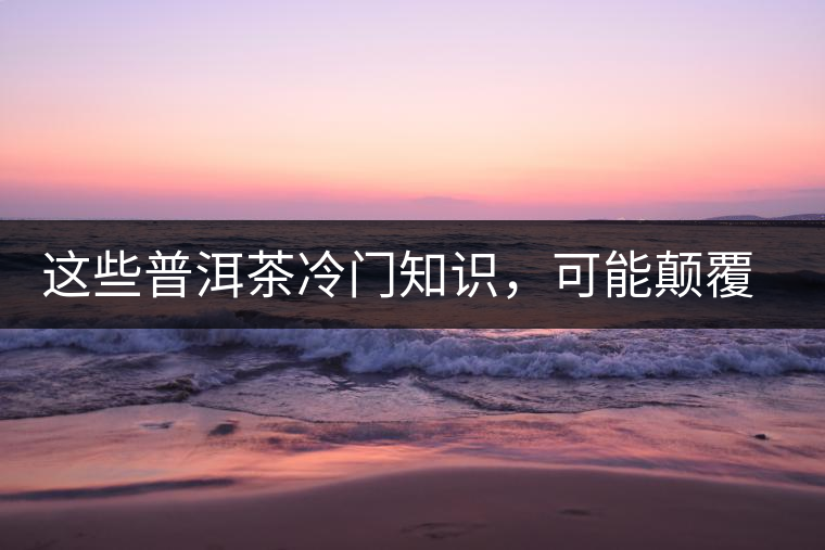 這些普洱茶冷門知識，可能顛覆你對普洱茶的認(rèn)知