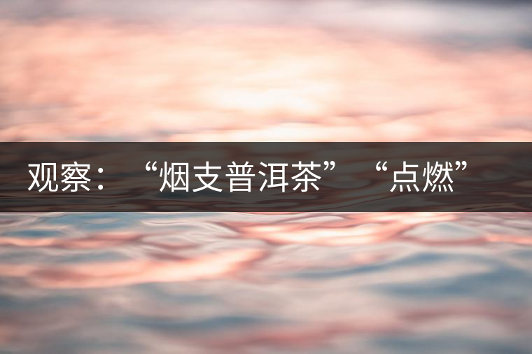 觀察：“煙支普洱茶”“點(diǎn)燃”爭(zhēng)議