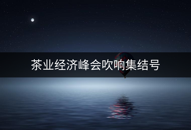 茶業(yè)經(jīng)濟峰會吹響集結(jié)號 茶業(yè)經(jīng)濟峰會吹響集結(jié)號