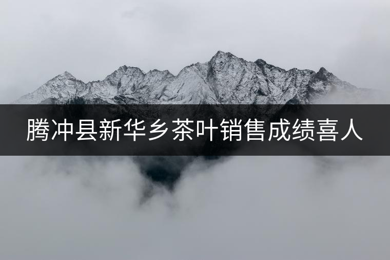 騰沖縣新華鄉(xiāng)茶葉銷售成績喜人
