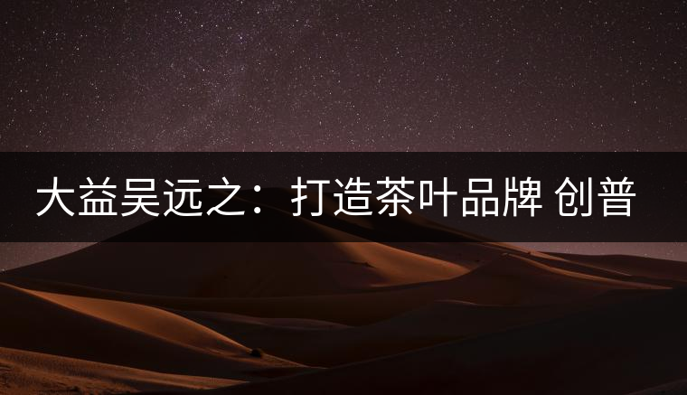 大益吳遠之：打造茶葉品牌 創(chuàng)普洱茶產(chǎn)業(yè)的美好未來