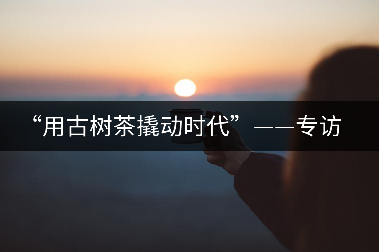“用古樹茶撬動(dòng)時(shí)代”——專訪“古普會(huì)”會(huì)長黃小元