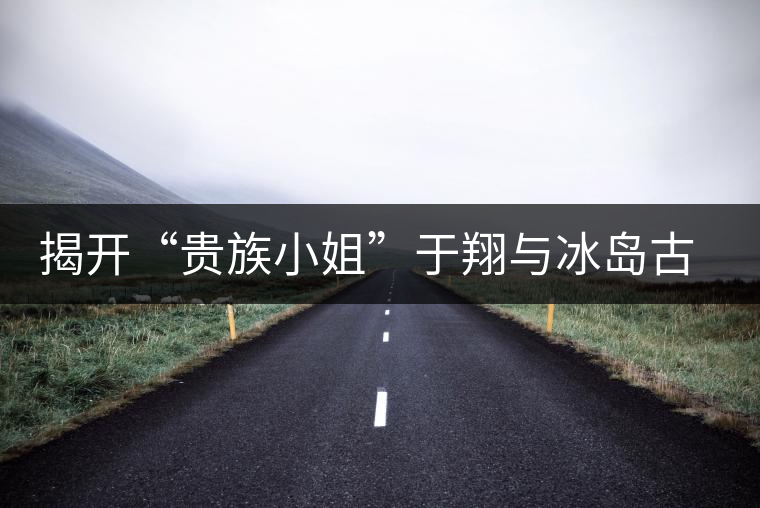 揭開“貴族小姐”于翔與冰島古茶樹之謎