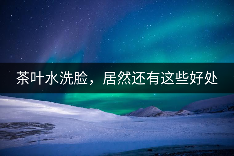 茶葉水洗臉，居然還有這些好處