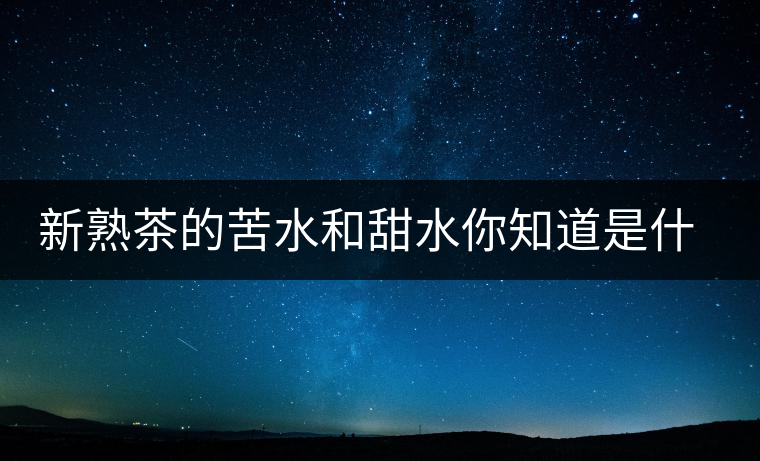 新熟茶的苦水和甜水你知道是什么意思嗎？