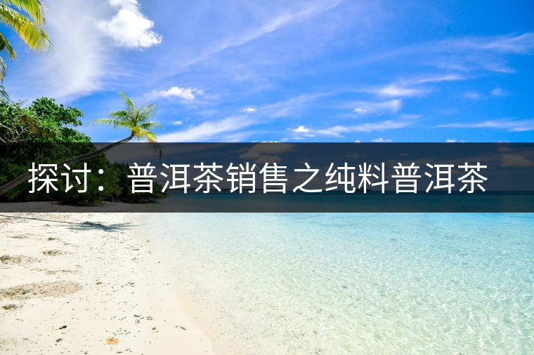 探討:普洱茶銷售之純料普洱茶概念的細(xì)分 探討:普洱茶銷售之純料普洱茶概念的細(xì)分