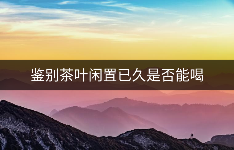 鑒別茶葉閑置已久是否能喝 鑒別茶葉閑置已久是否能喝