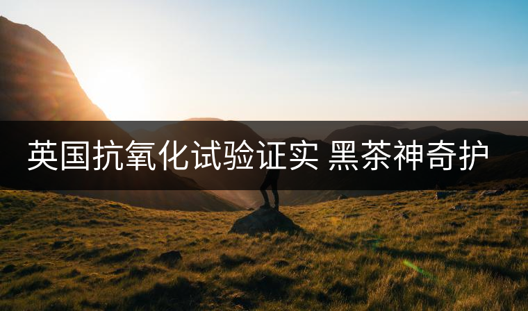 英國抗氧化試驗證實 黑茶神奇護膚功效