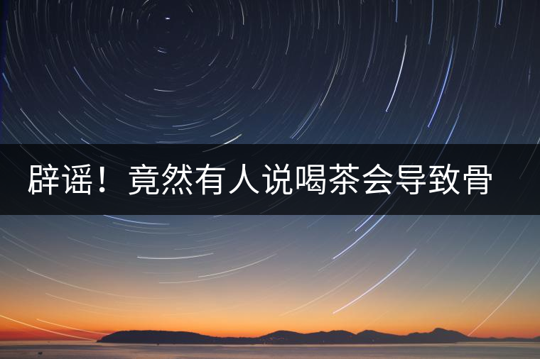 辟謠！竟然有人說(shuō)喝茶會(huì)導(dǎo)致骨質(zhì)疏松