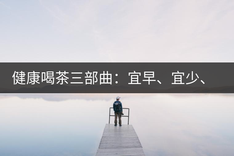 健康喝茶三部曲：宜早、宜少、宜淡