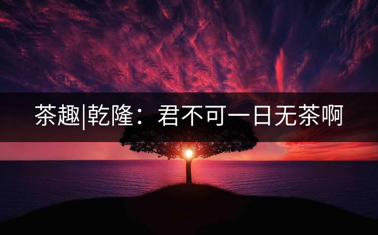 茶趣|乾隆:君不可一日無茶啊 茶趣|乾隆:君不可一日無茶啊