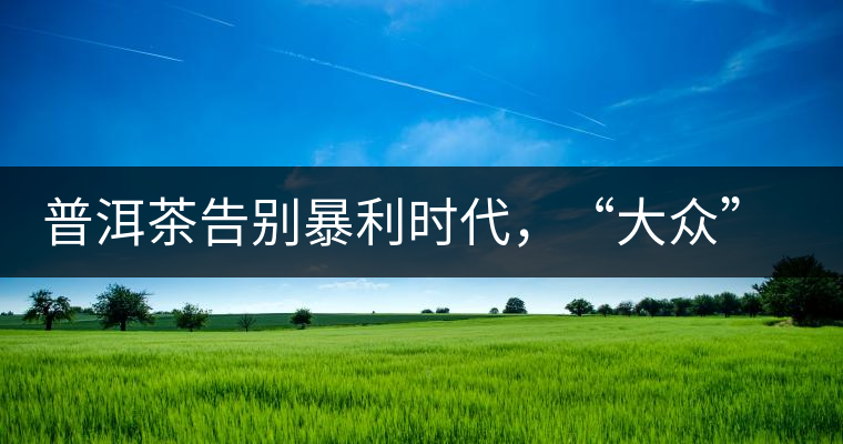 普洱茶告別暴利時代，“大眾”普洱將成未來消費主流