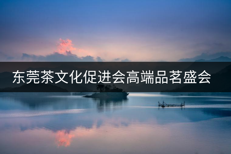 東莞茶文化促進會高端品茗盛會邀您參與 東莞茶文化促進會高端品茗盛會邀您參與