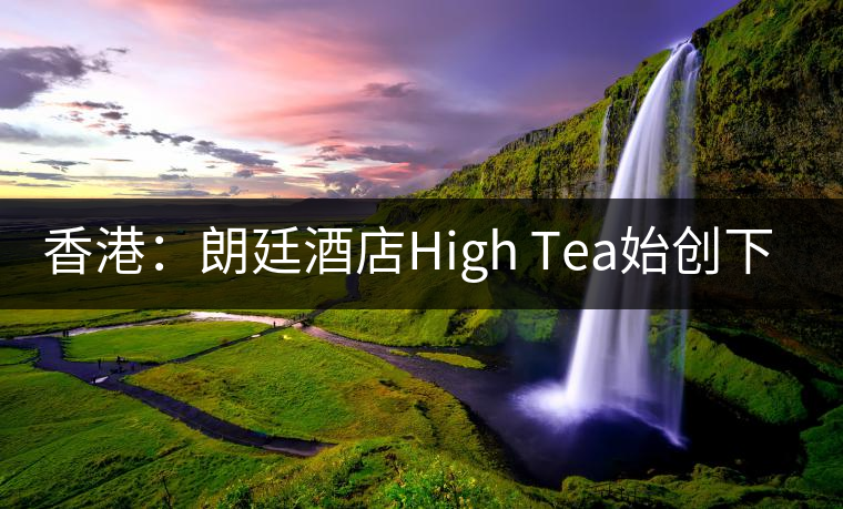 香港：朗廷酒店High Tea始創(chuàng)下午茶