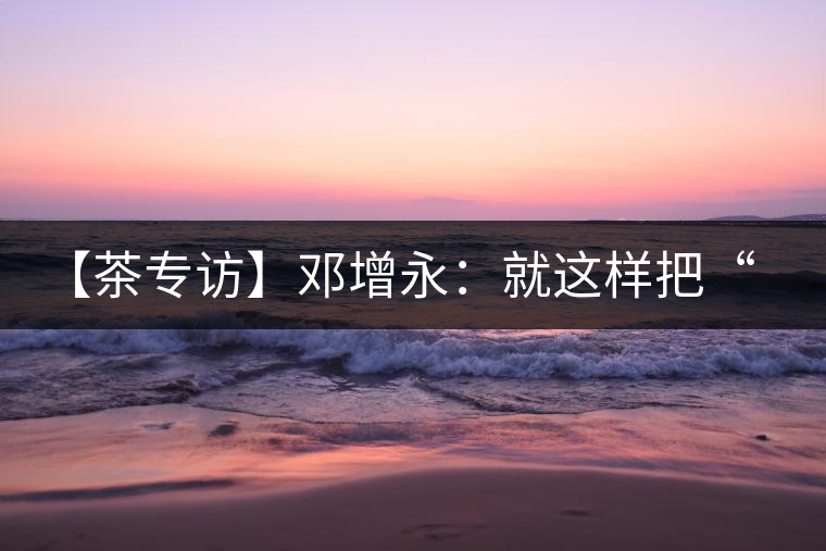 【茶專訪】鄧增永：就這樣把“小產(chǎn)區(qū)”模式踐行起來了！