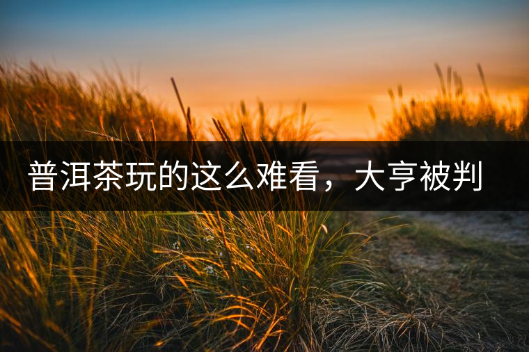 普洱茶玩的這么難看，大亨被判四年