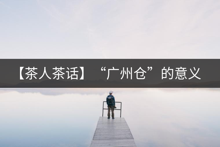 【茶人茶話】“廣州倉”的意義！