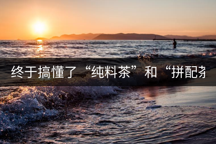 終于搞懂了“純料茶”和“拼配茶”！