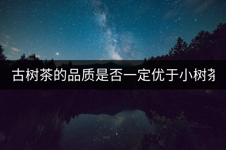 古樹茶的品質(zhì)是否一定優(yōu)于小樹茶？