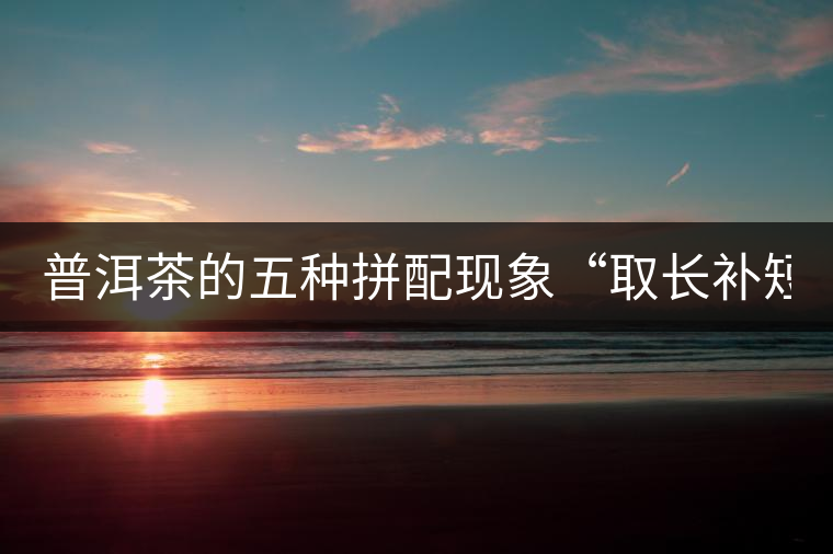 普洱茶的五種拼配現(xiàn)象“取長(zhǎng)補(bǔ)短” 普洱茶的五種拼配現(xiàn)象“取長(zhǎng)補(bǔ)短”