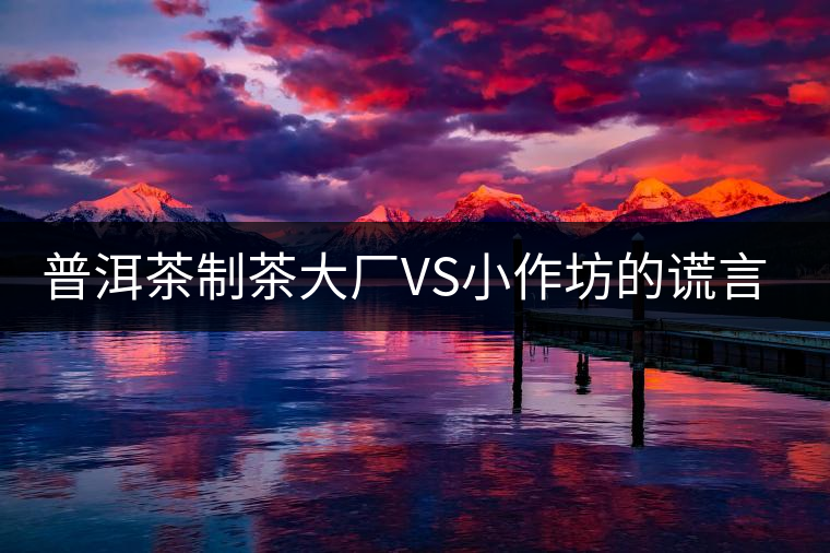 普洱茶制茶大廠VS小作坊的謊言你信幾個？