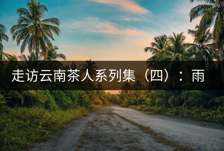 走訪云南茶人系列集（四）：雨樹村中十里香，上陣父子兵——張芳賜