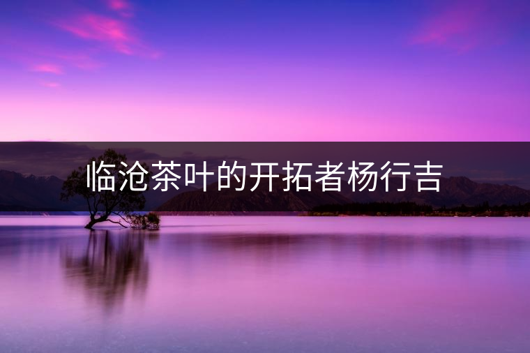 臨滄茶葉的開拓者楊行吉 臨滄茶葉的開拓者楊行吉