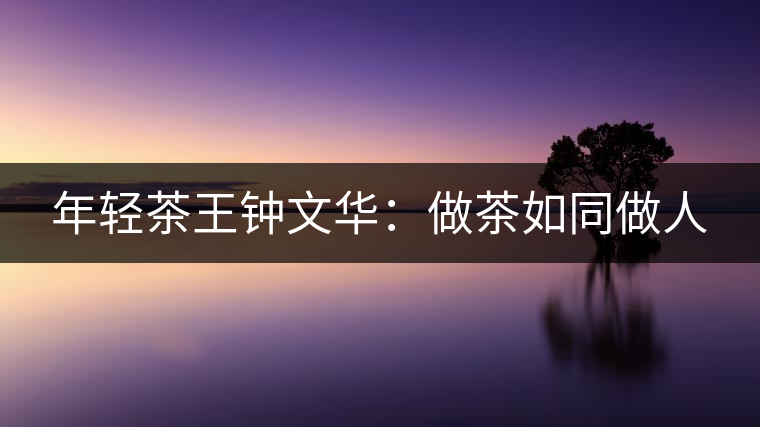 年輕茶王鐘文華:做茶如同做人 年輕茶王鐘文華:做茶如同做人