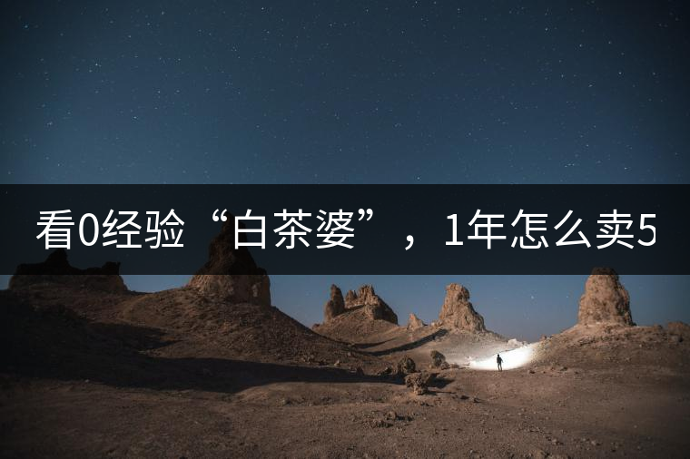 看0經(jīng)驗(yàn)“白茶婆”，1年怎么賣(mài)500萬(wàn)元白茶？
